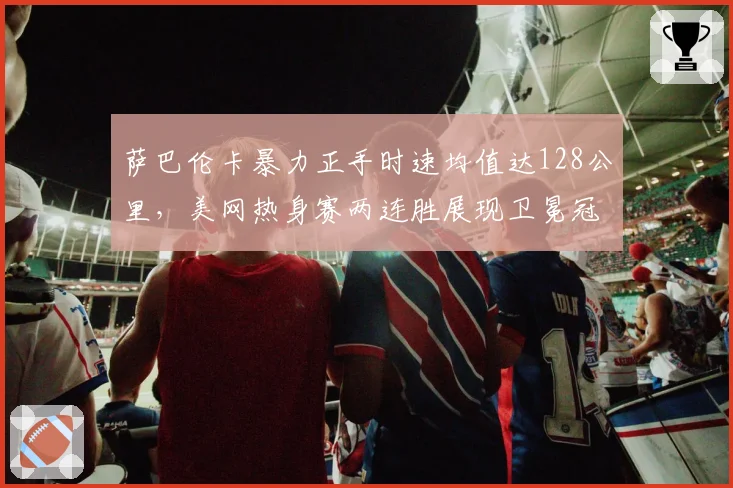 萨巴伦卡暴力正手时速均值达128公里,美网热身赛两连胜展现卫冕冠军状态