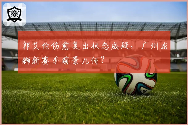 郭艾伦伤愈复出状态成疑，广州龙狮新赛季前景几何？