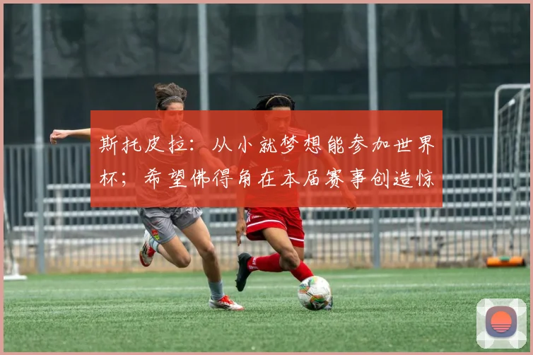 斯托皮拉:从小就梦想能参加世界杯;希望佛得角在本届赛事创造惊喜