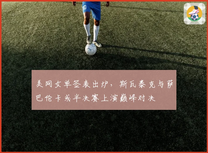 美网女单签表出炉，斯瓦泰克与萨巴伦卡或半决赛上演巅峰对决