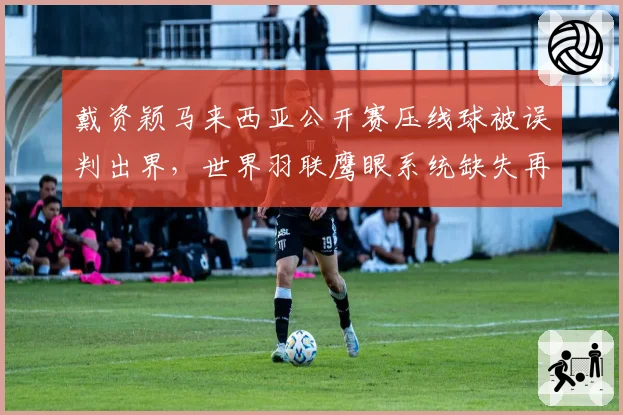 戴资颖马来西亚公开赛压线球被误判出界,世界羽联鹰眼系统缺失再引质疑