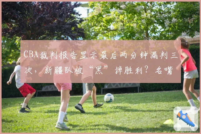 CBA裁判报告显示最后两分钟漏判三次,新疆队被“黑”掉胜利?名嘴直言总决赛需引入鹰眼