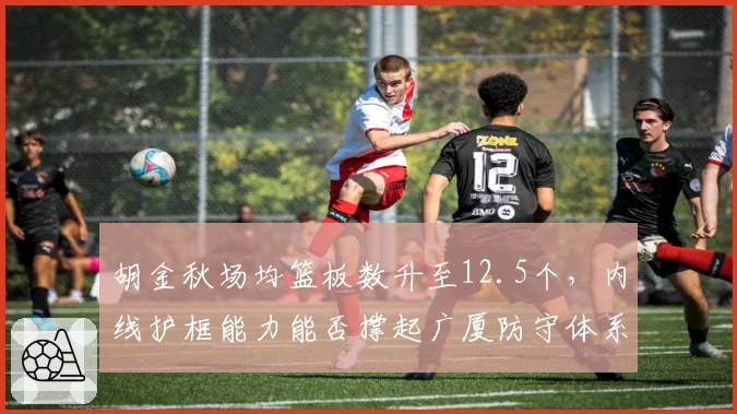 胡金秋场均篮板数升至12.5个，内线护框能力能否撑起广厦防守体系？