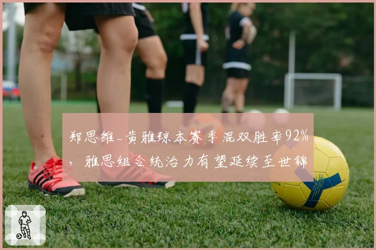 郑思维_黄雅琼本赛季混双胜率92%,雅思组合统治力有望延续至世锦赛