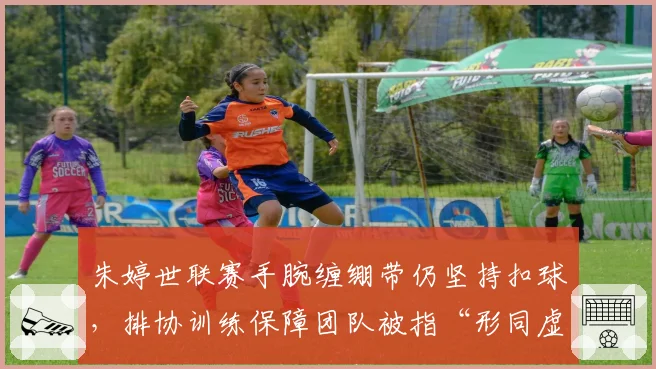 朱婷世联赛手腕缠绷带仍坚持扣球，排协训练保障团队被指“形同虚设”