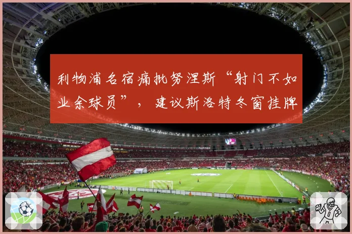 利物浦名宿痛批努涅斯“射门不如业余球员”,建议斯洛特冬窗挂牌清理