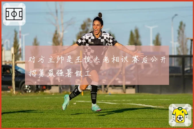 对方主帅是王俊杰老相识 赛后公开招募最强暑假工
