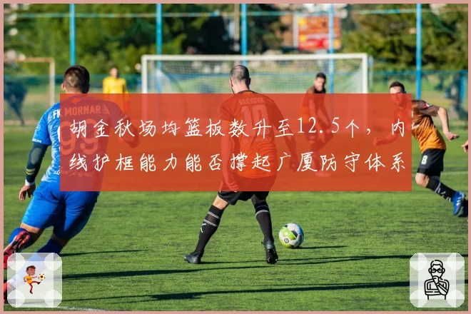 胡金秋场均篮板数升至12.5个，内线护框能力能否撑起广厦防守体系？
