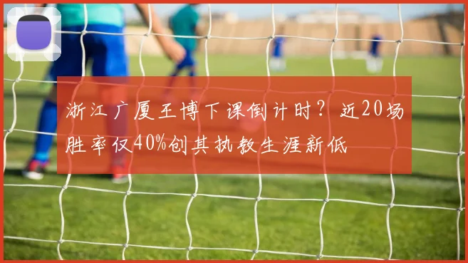 浙江广厦王博下课倒计时？近20场胜率仅40%创其执教生涯新低