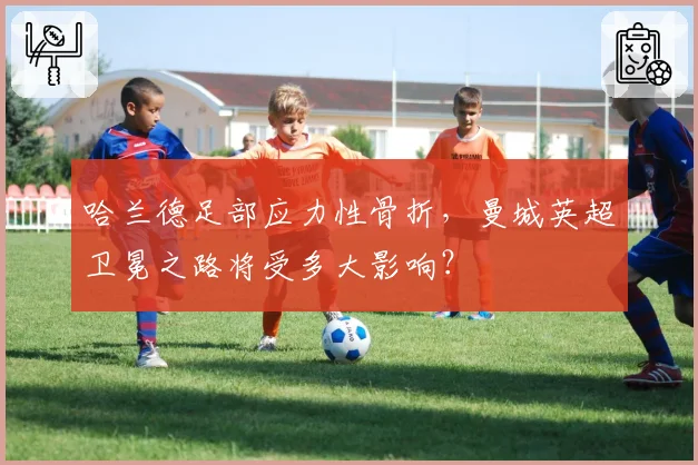 哈兰德足部应力性骨折,曼城英超卫冕之路将受多大影响?