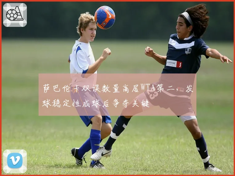 萨巴伦卡双误数量高居WTA第二,发球稳定性成球后争夺关键