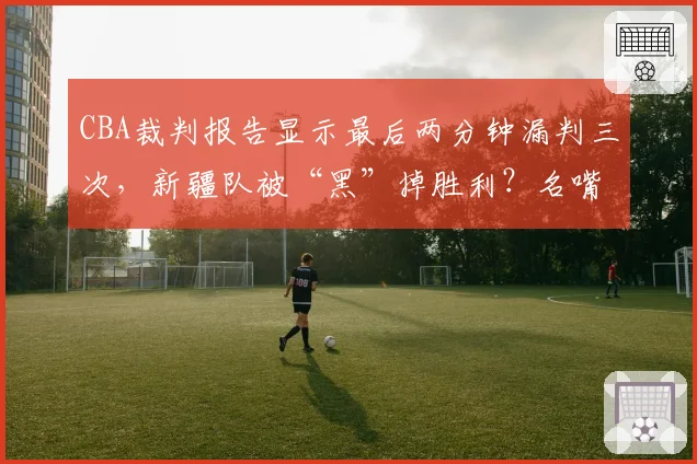 CBA裁判报告显示最后两分钟漏判三次,新疆队被“黑”掉胜利?名嘴直言总决赛需引入鹰眼