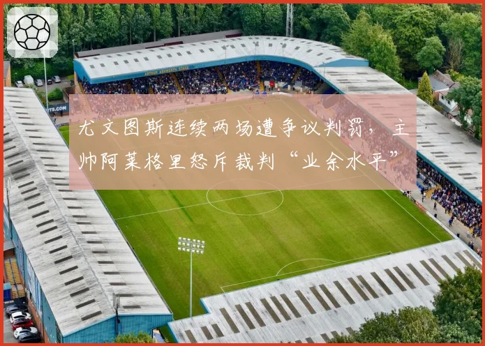 尤文图斯连续两场遭争议判罚,主帅阿莱格里怒斥裁判“业余水平”