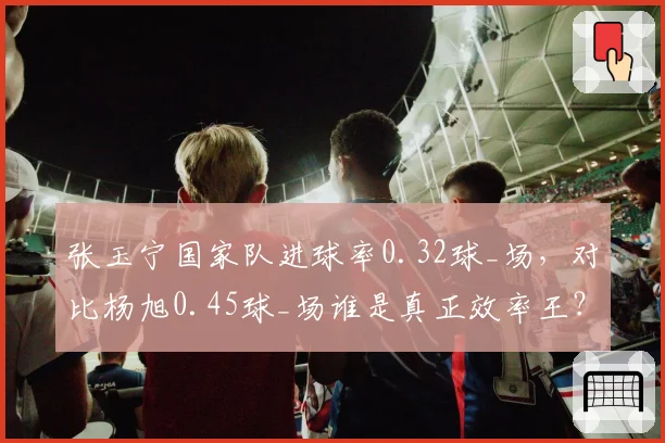 张玉宁国家队进球率0.32球_场,对比杨旭0.45球_场谁是真正效率王?