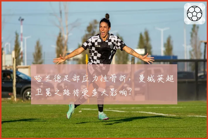哈兰德足部应力性骨折,曼城英超卫冕之路将受多大影响?
