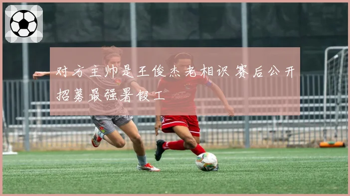 对方主帅是王俊杰老相识 赛后公开招募最强暑假工
