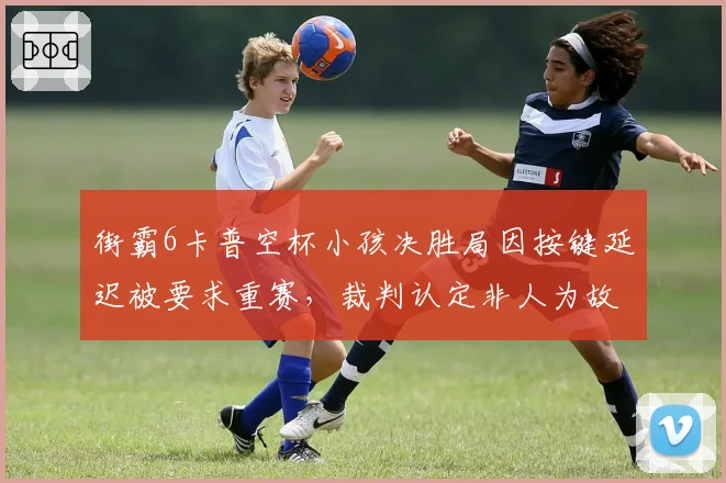 街霸6卡普空杯小孩决胜局因按键延迟被要求重赛，裁判认定非人为故意