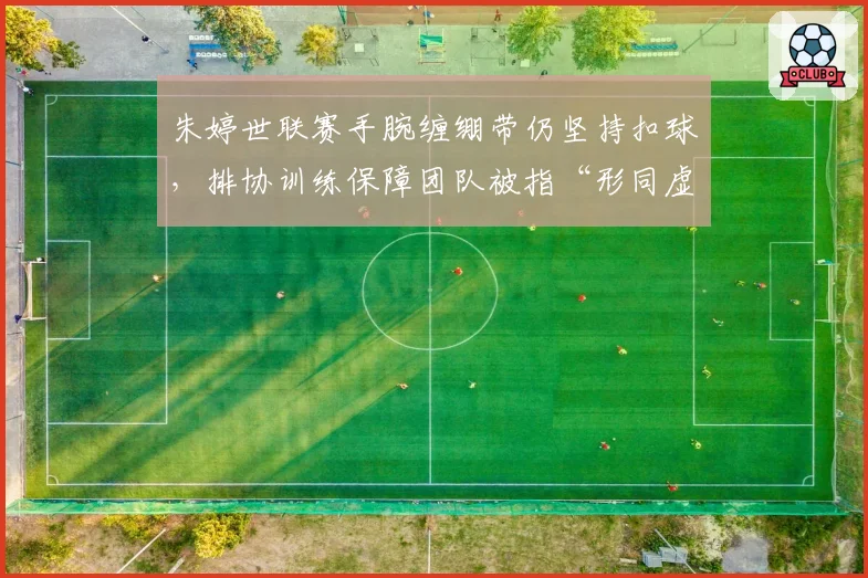 朱婷世联赛手腕缠绷带仍坚持扣球，排协训练保障团队被指“形同虚设”