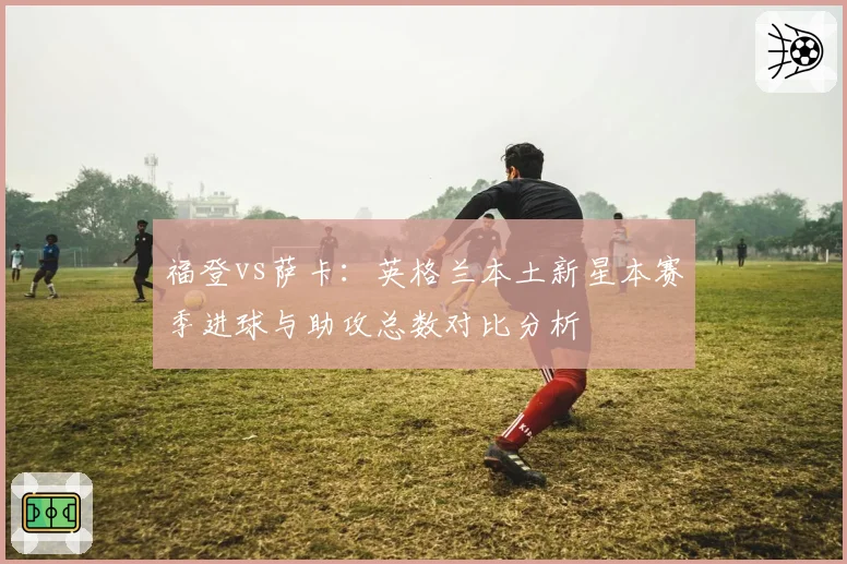 福登vs萨卡:英格兰本土新星本赛季进球与助攻总数对比分析