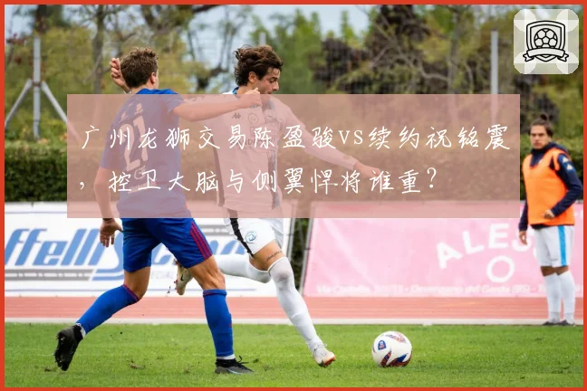 广州龙狮交易陈盈骏vs续约祝铭震，控卫大脑与侧翼悍将谁重？