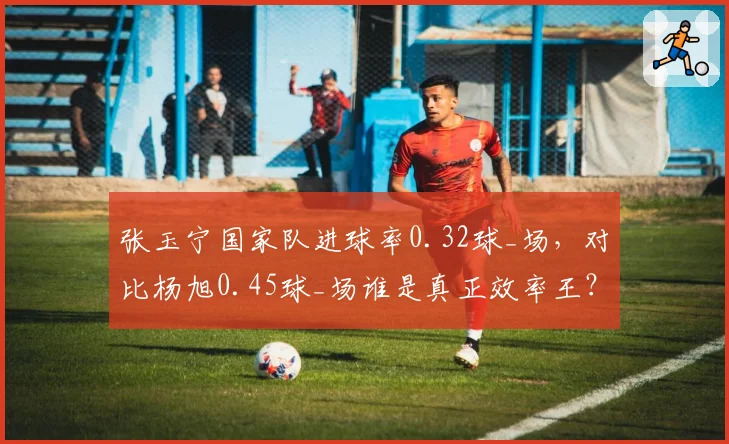 张玉宁国家队进球率0.32球_场,对比杨旭0.45球_场谁是真正效率王?